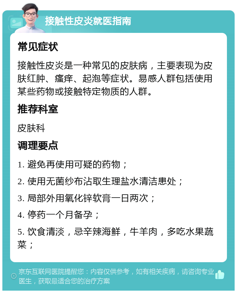 接触性皮炎就医指南 常见症状 接触性皮炎是一种常见的皮肤病，主要表现为皮肤红肿、瘙痒、起泡等症状。易感人群包括使用某些药物或接触特定物质的人群。 推荐科室 皮肤科 调理要点 1. 避免再使用可疑的药物； 2. 使用无菌纱布沾取生理盐水清洁患处； 3. 局部外用氧化锌软膏一日两次； 4. 停药一个月备孕； 5. 饮食清淡，忌辛辣海鲜，牛羊肉，多吃水果蔬菜；