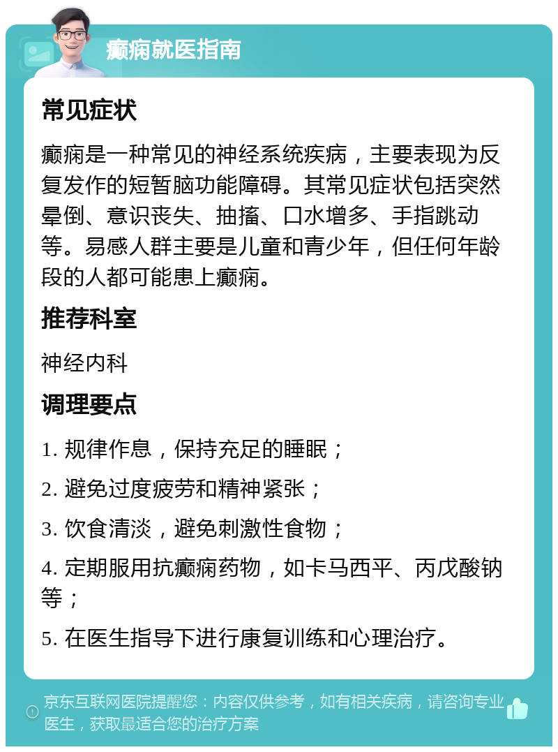 癫痫就医指南 常见症状 癫痫是一种常见的神经系统疾病，主要表现为反复发作的短暂脑功能障碍。其常见症状包括突然晕倒、意识丧失、抽搐、口水增多、手指跳动等。易感人群主要是儿童和青少年，但任何年龄段的人都可能患上癫痫。 推荐科室 神经内科 调理要点 1. 规律作息，保持充足的睡眠； 2. 避免过度疲劳和精神紧张； 3. 饮食清淡，避免刺激性食物； 4. 定期服用抗癫痫药物，如卡马西平、丙戊酸钠等； 5. 在医生指导下进行康复训练和心理治疗。