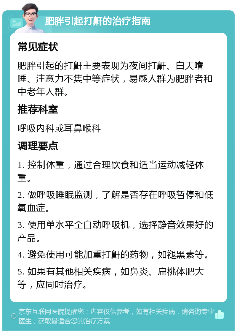 肥胖引起打鼾的治疗指南 常见症状 肥胖引起的打鼾主要表现为夜间打鼾、白天嗜睡、注意力不集中等症状，易感人群为肥胖者和中老年人群。 推荐科室 呼吸内科或耳鼻喉科 调理要点 1. 控制体重，通过合理饮食和适当运动减轻体重。 2. 做呼吸睡眠监测，了解是否存在呼吸暂停和低氧血症。 3. 使用单水平全自动呼吸机，选择静音效果好的产品。 4. 避免使用可能加重打鼾的药物，如褪黑素等。 5. 如果有其他相关疾病，如鼻炎、扁桃体肥大等，应同时治疗。