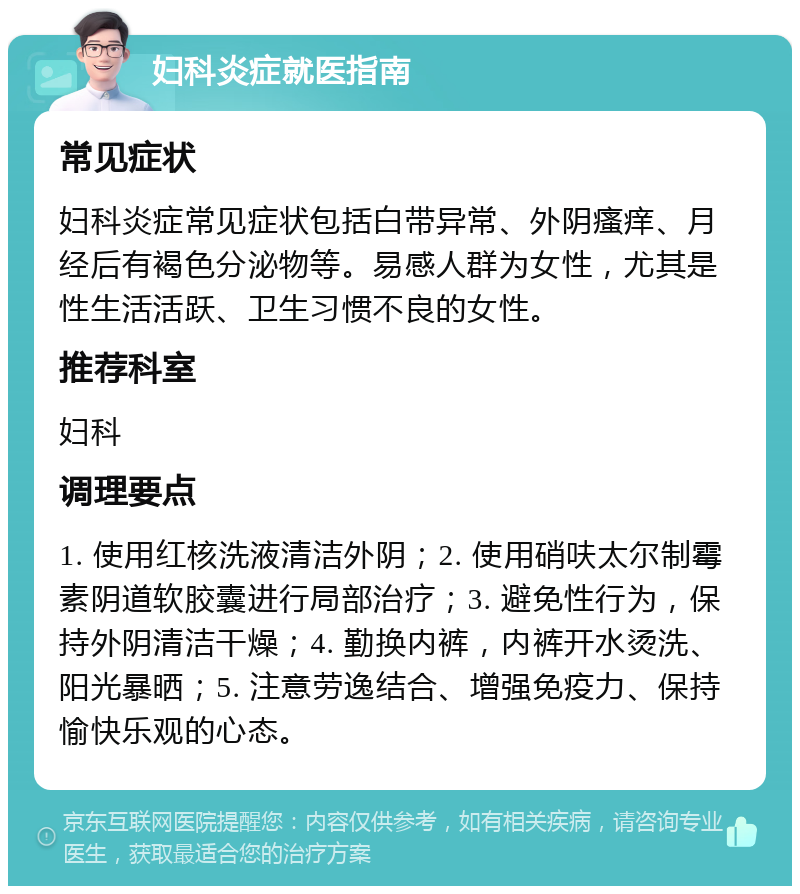 妇科炎症就医指南 常见症状 妇科炎症常见症状包括白带异常、外阴瘙痒、月经后有褐色分泌物等。易感人群为女性，尤其是性生活活跃、卫生习惯不良的女性。 推荐科室 妇科 调理要点 1. 使用红核洗液清洁外阴；2. 使用硝呋太尔制霉素阴道软胶囊进行局部治疗；3. 避免性行为，保持外阴清洁干燥；4. 勤换内裤，内裤开水烫洗、阳光暴晒；5. 注意劳逸结合、增强免疫力、保持愉快乐观的心态。