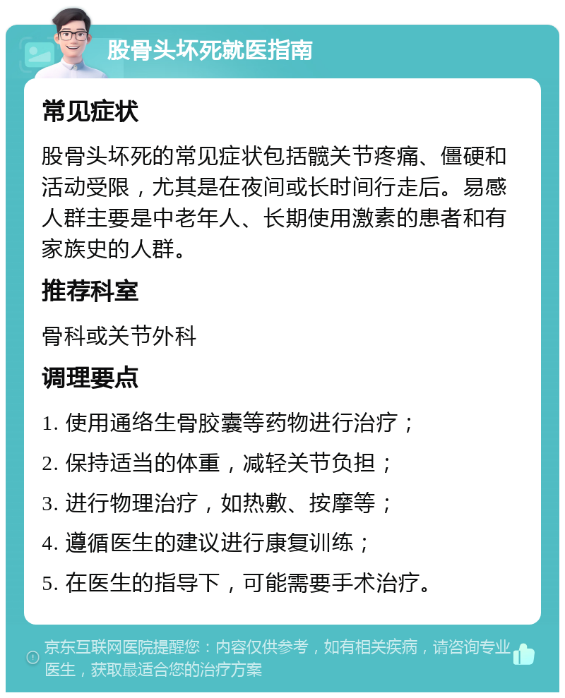 股骨头坏死就医指南 常见症状 股骨头坏死的常见症状包括髋关节疼痛、僵硬和活动受限，尤其是在夜间或长时间行走后。易感人群主要是中老年人、长期使用激素的患者和有家族史的人群。 推荐科室 骨科或关节外科 调理要点 1. 使用通络生骨胶囊等药物进行治疗； 2. 保持适当的体重，减轻关节负担； 3. 进行物理治疗，如热敷、按摩等； 4. 遵循医生的建议进行康复训练； 5. 在医生的指导下，可能需要手术治疗。