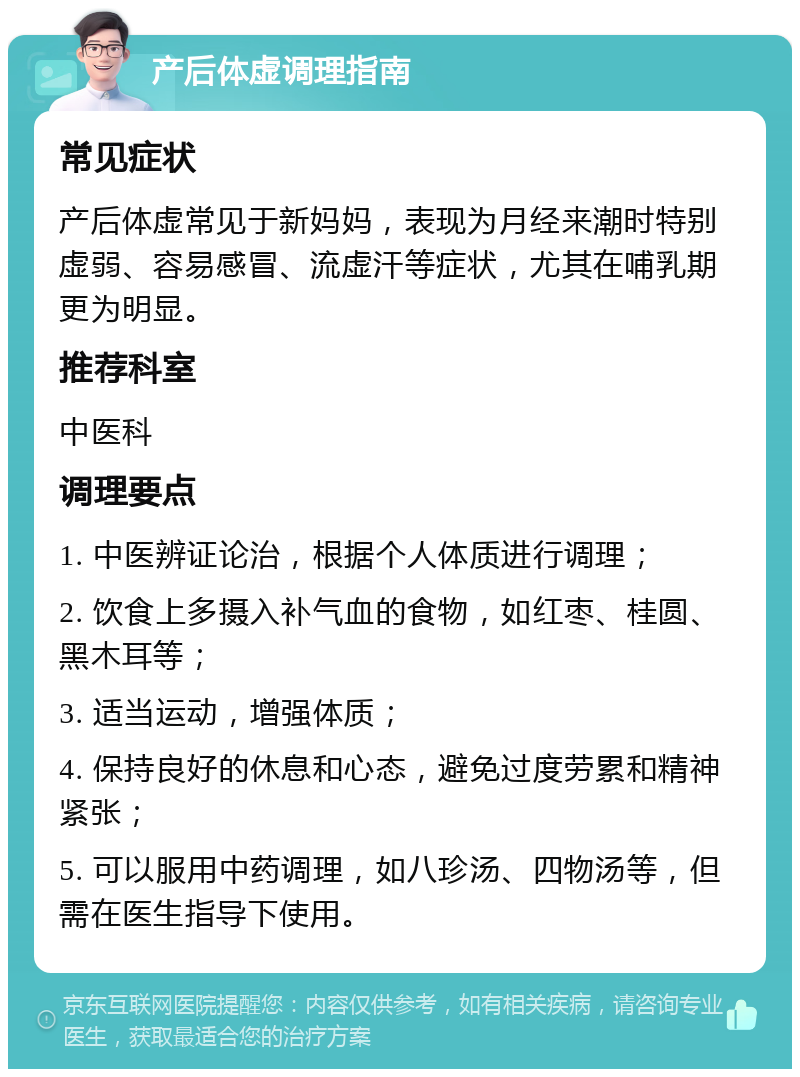 产后体虚调理指南 常见症状 产后体虚常见于新妈妈，表现为月经来潮时特别虚弱、容易感冒、流虚汗等症状，尤其在哺乳期更为明显。 推荐科室 中医科 调理要点 1. 中医辨证论治，根据个人体质进行调理； 2. 饮食上多摄入补气血的食物，如红枣、桂圆、黑木耳等； 3. 适当运动，增强体质； 4. 保持良好的休息和心态，避免过度劳累和精神紧张； 5. 可以服用中药调理，如八珍汤、四物汤等，但需在医生指导下使用。