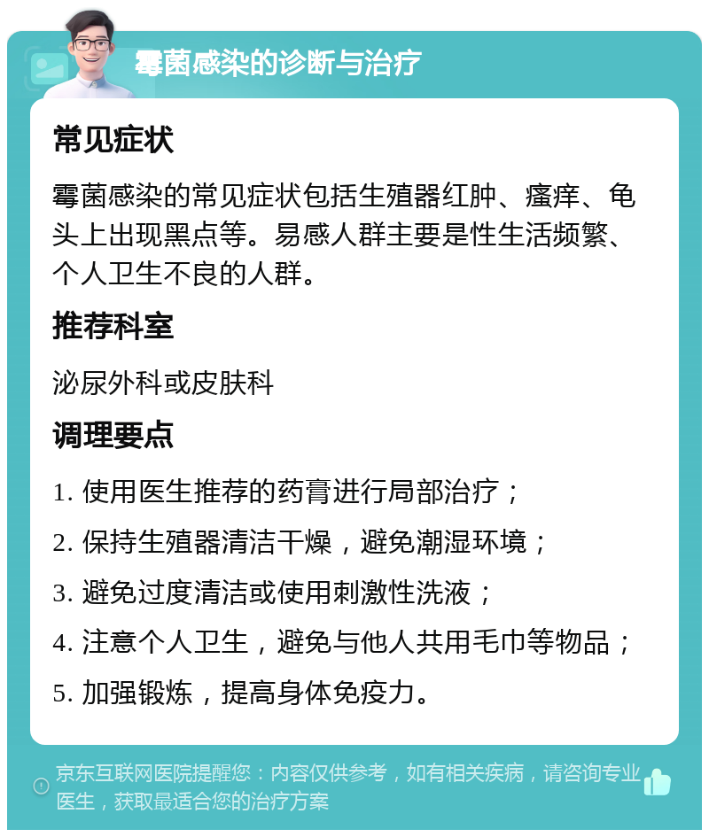 霉菌感染的诊断与治疗 常见症状 霉菌感染的常见症状包括生殖器红肿、瘙痒、龟头上出现黑点等。易感人群主要是性生活频繁、个人卫生不良的人群。 推荐科室 泌尿外科或皮肤科 调理要点 1. 使用医生推荐的药膏进行局部治疗； 2. 保持生殖器清洁干燥，避免潮湿环境； 3. 避免过度清洁或使用刺激性洗液； 4. 注意个人卫生，避免与他人共用毛巾等物品； 5. 加强锻炼，提高身体免疫力。