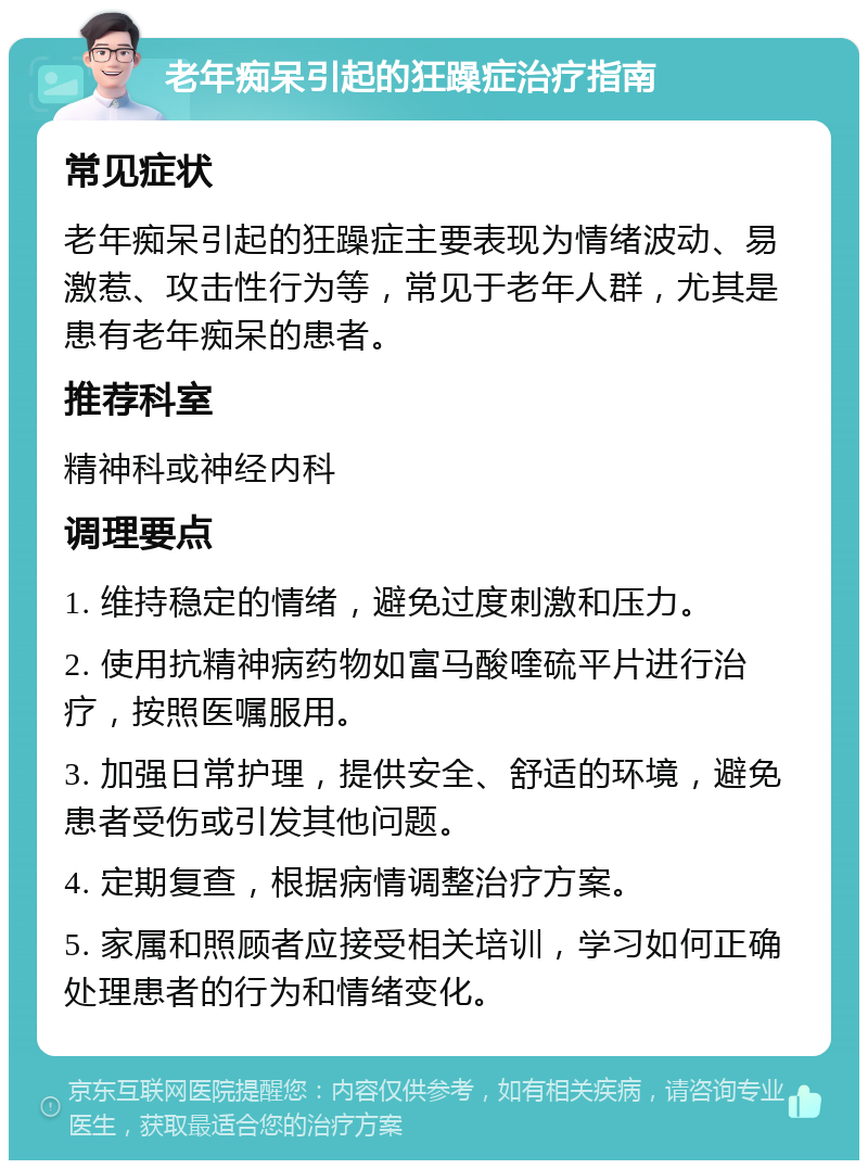 老年痴呆引起的狂躁症治疗指南 常见症状 老年痴呆引起的狂躁症主要表现为情绪波动、易激惹、攻击性行为等，常见于老年人群，尤其是患有老年痴呆的患者。 推荐科室 精神科或神经内科 调理要点 1. 维持稳定的情绪，避免过度刺激和压力。 2. 使用抗精神病药物如富马酸喹硫平片进行治疗，按照医嘱服用。 3. 加强日常护理，提供安全、舒适的环境，避免患者受伤或引发其他问题。 4. 定期复查，根据病情调整治疗方案。 5. 家属和照顾者应接受相关培训，学习如何正确处理患者的行为和情绪变化。