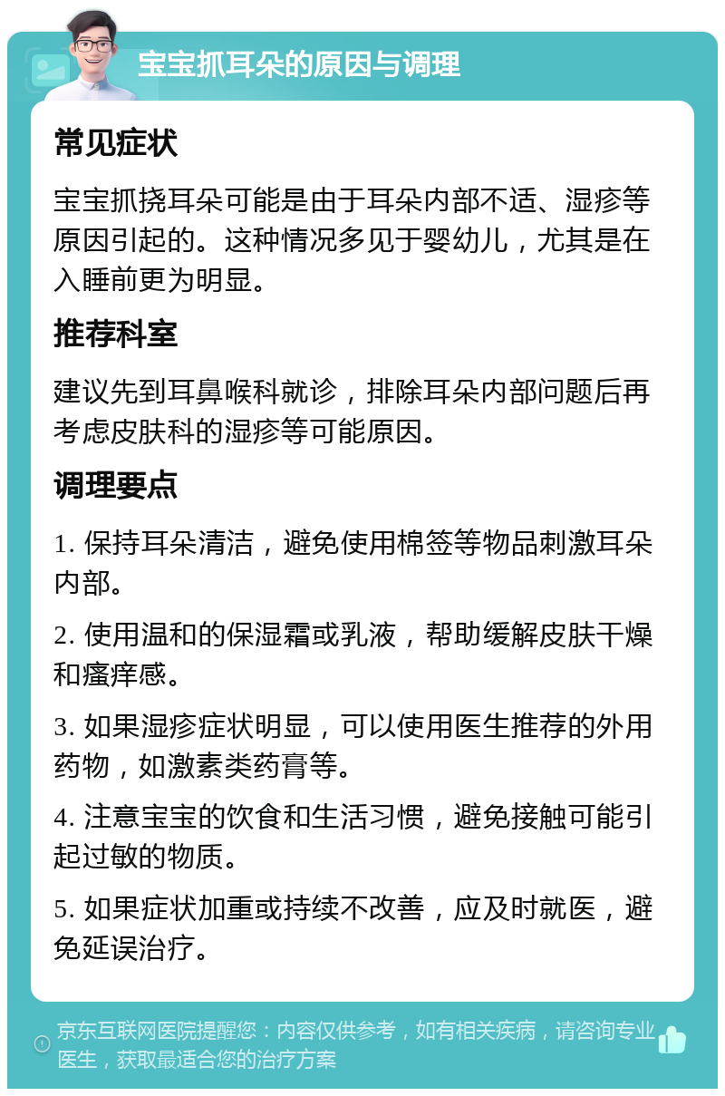 宝宝抓耳朵的原因与调理 常见症状 宝宝抓挠耳朵可能是由于耳朵内部不适、湿疹等原因引起的。这种情况多见于婴幼儿，尤其是在入睡前更为明显。 推荐科室 建议先到耳鼻喉科就诊，排除耳朵内部问题后再考虑皮肤科的湿疹等可能原因。 调理要点 1. 保持耳朵清洁，避免使用棉签等物品刺激耳朵内部。 2. 使用温和的保湿霜或乳液，帮助缓解皮肤干燥和瘙痒感。 3. 如果湿疹症状明显，可以使用医生推荐的外用药物，如激素类药膏等。 4. 注意宝宝的饮食和生活习惯，避免接触可能引起过敏的物质。 5. 如果症状加重或持续不改善，应及时就医，避免延误治疗。