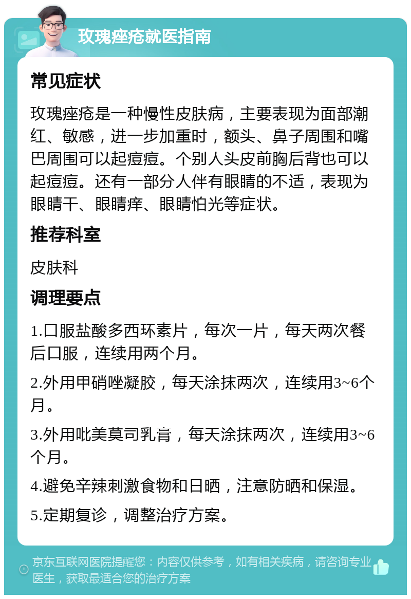 玫瑰痤疮就医指南 常见症状 玫瑰痤疮是一种慢性皮肤病，主要表现为面部潮红、敏感，进一步加重时，额头、鼻子周围和嘴巴周围可以起痘痘。个别人头皮前胸后背也可以起痘痘。还有一部分人伴有眼睛的不适，表现为眼睛干、眼睛痒、眼睛怕光等症状。 推荐科室 皮肤科 调理要点 1.口服盐酸多西环素片，每次一片，每天两次餐后口服，连续用两个月。 2.外用甲硝唑凝胶，每天涂抹两次，连续用3~6个月。 3.外用吡美莫司乳膏，每天涂抹两次，连续用3~6个月。 4.避免辛辣刺激食物和日晒，注意防晒和保湿。 5.定期复诊，调整治疗方案。