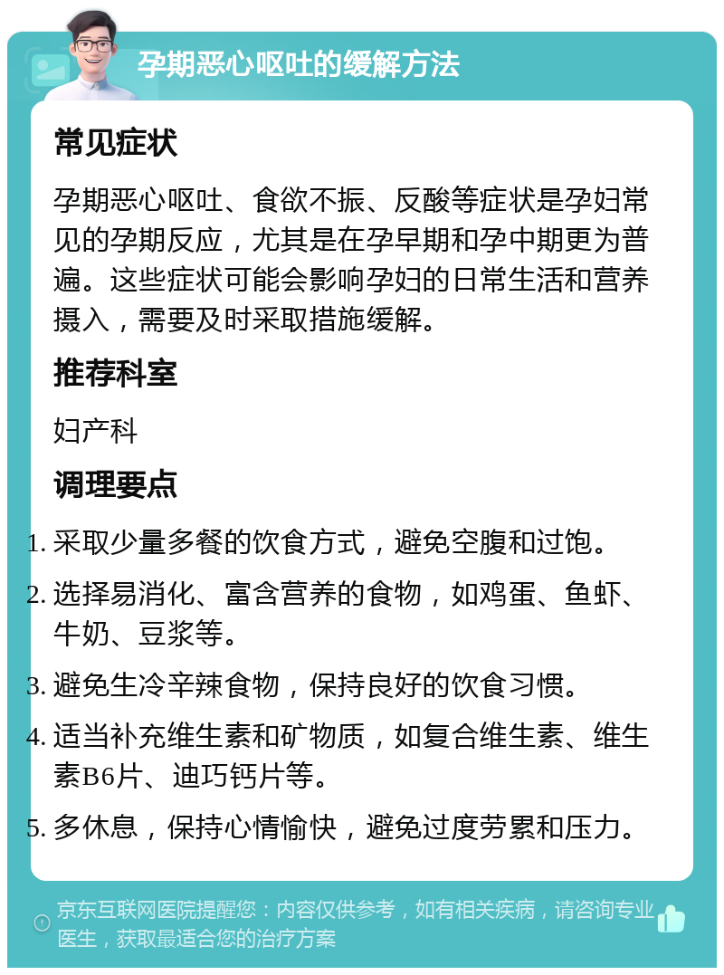 孕期恶心呕吐的缓解方法 常见症状 孕期恶心呕吐、食欲不振、反酸等症状是孕妇常见的孕期反应，尤其是在孕早期和孕中期更为普遍。这些症状可能会影响孕妇的日常生活和营养摄入，需要及时采取措施缓解。 推荐科室 妇产科 调理要点 采取少量多餐的饮食方式，避免空腹和过饱。 选择易消化、富含营养的食物，如鸡蛋、鱼虾、牛奶、豆浆等。 避免生冷辛辣食物，保持良好的饮食习惯。 适当补充维生素和矿物质，如复合维生素、维生素B6片、迪巧钙片等。 多休息，保持心情愉快，避免过度劳累和压力。