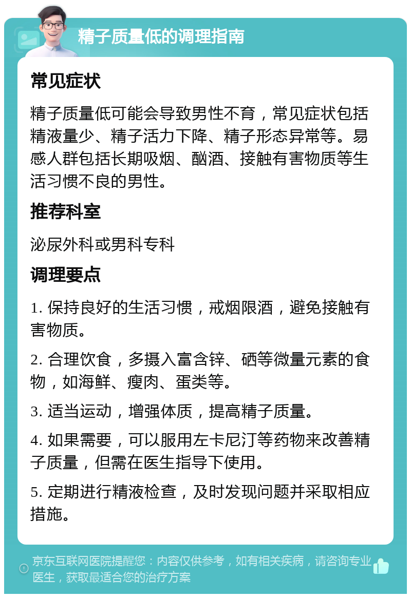 精子质量低的调理指南 常见症状 精子质量低可能会导致男性不育，常见症状包括精液量少、精子活力下降、精子形态异常等。易感人群包括长期吸烟、酗酒、接触有害物质等生活习惯不良的男性。 推荐科室 泌尿外科或男科专科 调理要点 1. 保持良好的生活习惯，戒烟限酒，避免接触有害物质。 2. 合理饮食，多摄入富含锌、硒等微量元素的食物，如海鲜、瘦肉、蛋类等。 3. 适当运动，增强体质，提高精子质量。 4. 如果需要，可以服用左卡尼汀等药物来改善精子质量，但需在医生指导下使用。 5. 定期进行精液检查，及时发现问题并采取相应措施。