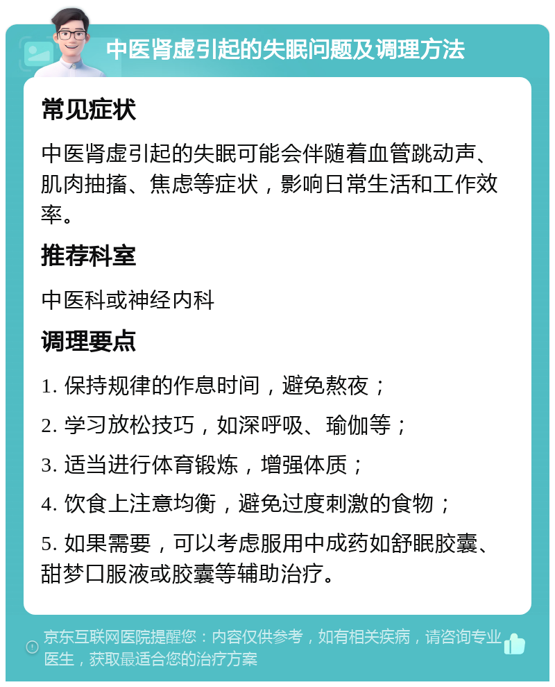 中医肾虚引起的失眠问题及调理方法 常见症状 中医肾虚引起的失眠可能会伴随着血管跳动声、肌肉抽搐、焦虑等症状，影响日常生活和工作效率。 推荐科室 中医科或神经内科 调理要点 1. 保持规律的作息时间，避免熬夜； 2. 学习放松技巧，如深呼吸、瑜伽等； 3. 适当进行体育锻炼，增强体质； 4. 饮食上注意均衡，避免过度刺激的食物； 5. 如果需要，可以考虑服用中成药如舒眠胶囊、甜梦口服液或胶囊等辅助治疗。