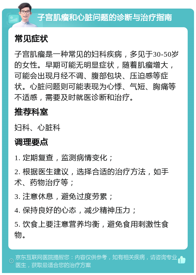 子宫肌瘤和心脏问题的诊断与治疗指南 常见症状 子宫肌瘤是一种常见的妇科疾病，多见于30-50岁的女性。早期可能无明显症状，随着肌瘤增大，可能会出现月经不调、腹部包块、压迫感等症状。心脏问题则可能表现为心悸、气短、胸痛等不适感，需要及时就医诊断和治疗。 推荐科室 妇科、心脏科 调理要点 1. 定期复查，监测病情变化； 2. 根据医生建议，选择合适的治疗方法，如手术、药物治疗等； 3. 注意休息，避免过度劳累； 4. 保持良好的心态，减少精神压力； 5. 饮食上要注意营养均衡，避免食用刺激性食物。