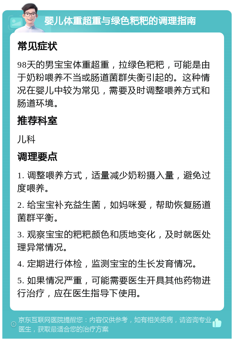 婴儿体重超重与绿色粑粑的调理指南 常见症状 98天的男宝宝体重超重，拉绿色粑粑，可能是由于奶粉喂养不当或肠道菌群失衡引起的。这种情况在婴儿中较为常见，需要及时调整喂养方式和肠道环境。 推荐科室 儿科 调理要点 1. 调整喂养方式，适量减少奶粉摄入量，避免过度喂养。 2. 给宝宝补充益生菌，如妈咪爱，帮助恢复肠道菌群平衡。 3. 观察宝宝的粑粑颜色和质地变化，及时就医处理异常情况。 4. 定期进行体检，监测宝宝的生长发育情况。 5. 如果情况严重，可能需要医生开具其他药物进行治疗，应在医生指导下使用。