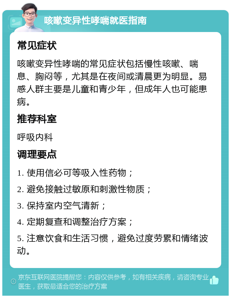 咳嗽变异性哮喘就医指南 常见症状 咳嗽变异性哮喘的常见症状包括慢性咳嗽、喘息、胸闷等，尤其是在夜间或清晨更为明显。易感人群主要是儿童和青少年，但成年人也可能患病。 推荐科室 呼吸内科 调理要点 1. 使用信必可等吸入性药物； 2. 避免接触过敏原和刺激性物质； 3. 保持室内空气清新； 4. 定期复查和调整治疗方案； 5. 注意饮食和生活习惯，避免过度劳累和情绪波动。