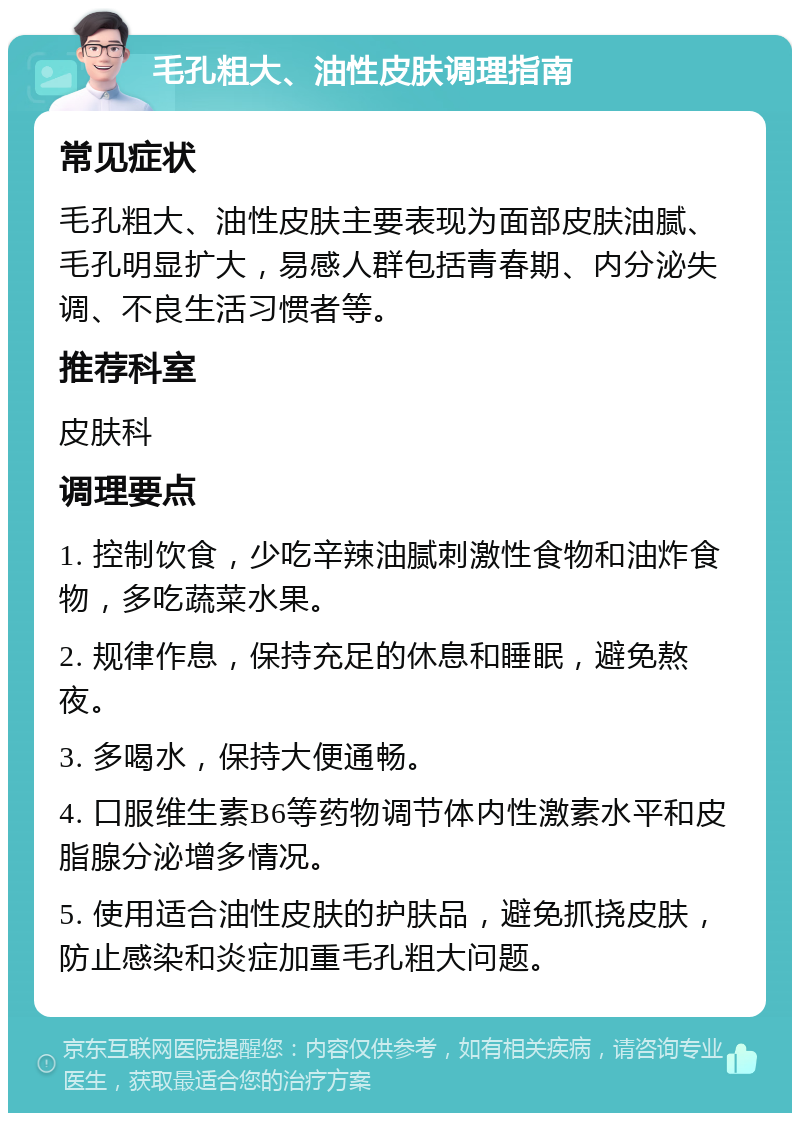 毛孔粗大、油性皮肤调理指南 常见症状 毛孔粗大、油性皮肤主要表现为面部皮肤油腻、毛孔明显扩大，易感人群包括青春期、内分泌失调、不良生活习惯者等。 推荐科室 皮肤科 调理要点 1. 控制饮食，少吃辛辣油腻刺激性食物和油炸食物，多吃蔬菜水果。 2. 规律作息，保持充足的休息和睡眠，避免熬夜。 3. 多喝水，保持大便通畅。 4. 口服维生素B6等药物调节体内性激素水平和皮脂腺分泌增多情况。 5. 使用适合油性皮肤的护肤品，避免抓挠皮肤，防止感染和炎症加重毛孔粗大问题。