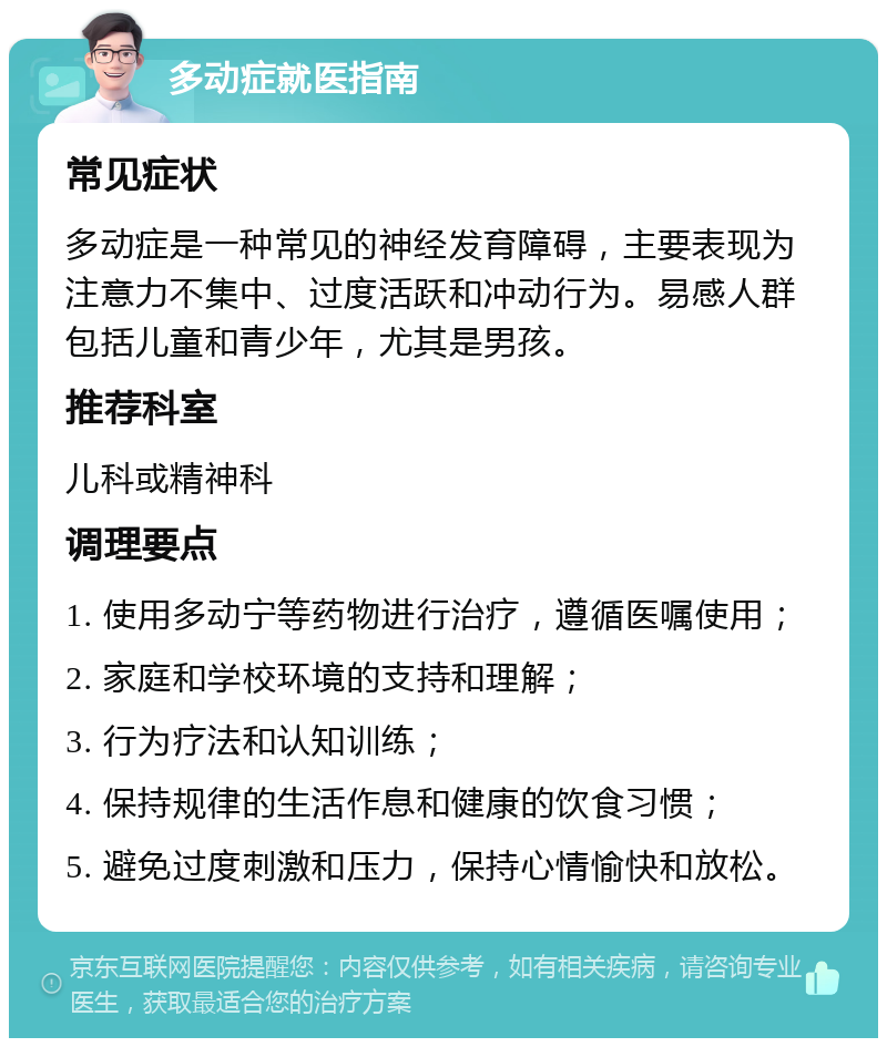 多动症就医指南 常见症状 多动症是一种常见的神经发育障碍，主要表现为注意力不集中、过度活跃和冲动行为。易感人群包括儿童和青少年，尤其是男孩。 推荐科室 儿科或精神科 调理要点 1. 使用多动宁等药物进行治疗，遵循医嘱使用； 2. 家庭和学校环境的支持和理解； 3. 行为疗法和认知训练； 4. 保持规律的生活作息和健康的饮食习惯； 5. 避免过度刺激和压力，保持心情愉快和放松。