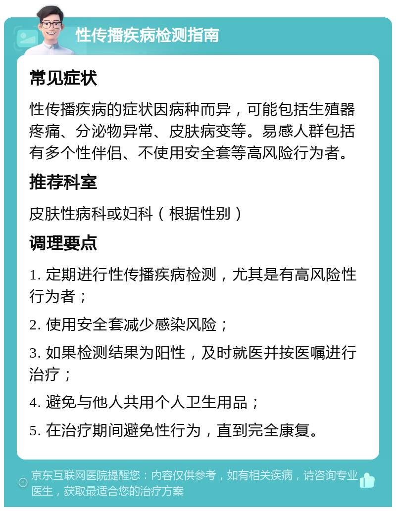 性传播疾病检测指南 常见症状 性传播疾病的症状因病种而异，可能包括生殖器疼痛、分泌物异常、皮肤病变等。易感人群包括有多个性伴侣、不使用安全套等高风险行为者。 推荐科室 皮肤性病科或妇科（根据性别） 调理要点 1. 定期进行性传播疾病检测，尤其是有高风险性行为者； 2. 使用安全套减少感染风险； 3. 如果检测结果为阳性，及时就医并按医嘱进行治疗； 4. 避免与他人共用个人卫生用品； 5. 在治疗期间避免性行为，直到完全康复。