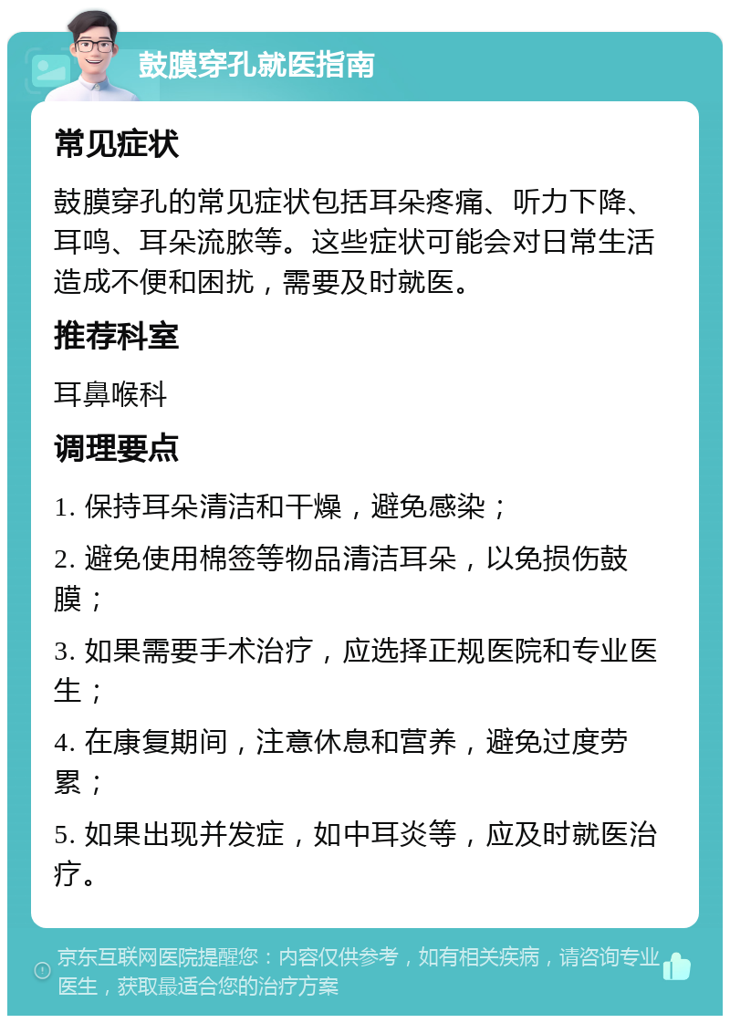 鼓膜穿孔就医指南 常见症状 鼓膜穿孔的常见症状包括耳朵疼痛、听力下降、耳鸣、耳朵流脓等。这些症状可能会对日常生活造成不便和困扰，需要及时就医。 推荐科室 耳鼻喉科 调理要点 1. 保持耳朵清洁和干燥，避免感染； 2. 避免使用棉签等物品清洁耳朵，以免损伤鼓膜； 3. 如果需要手术治疗，应选择正规医院和专业医生； 4. 在康复期间，注意休息和营养，避免过度劳累； 5. 如果出现并发症，如中耳炎等，应及时就医治疗。