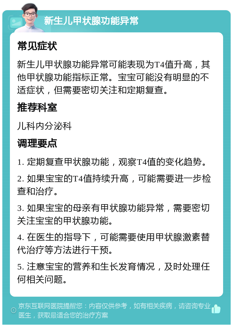 新生儿甲状腺功能异常 常见症状 新生儿甲状腺功能异常可能表现为T4值升高，其他甲状腺功能指标正常。宝宝可能没有明显的不适症状，但需要密切关注和定期复查。 推荐科室 儿科内分泌科 调理要点 1. 定期复查甲状腺功能，观察T4值的变化趋势。 2. 如果宝宝的T4值持续升高，可能需要进一步检查和治疗。 3. 如果宝宝的母亲有甲状腺功能异常，需要密切关注宝宝的甲状腺功能。 4. 在医生的指导下，可能需要使用甲状腺激素替代治疗等方法进行干预。 5. 注意宝宝的营养和生长发育情况，及时处理任何相关问题。