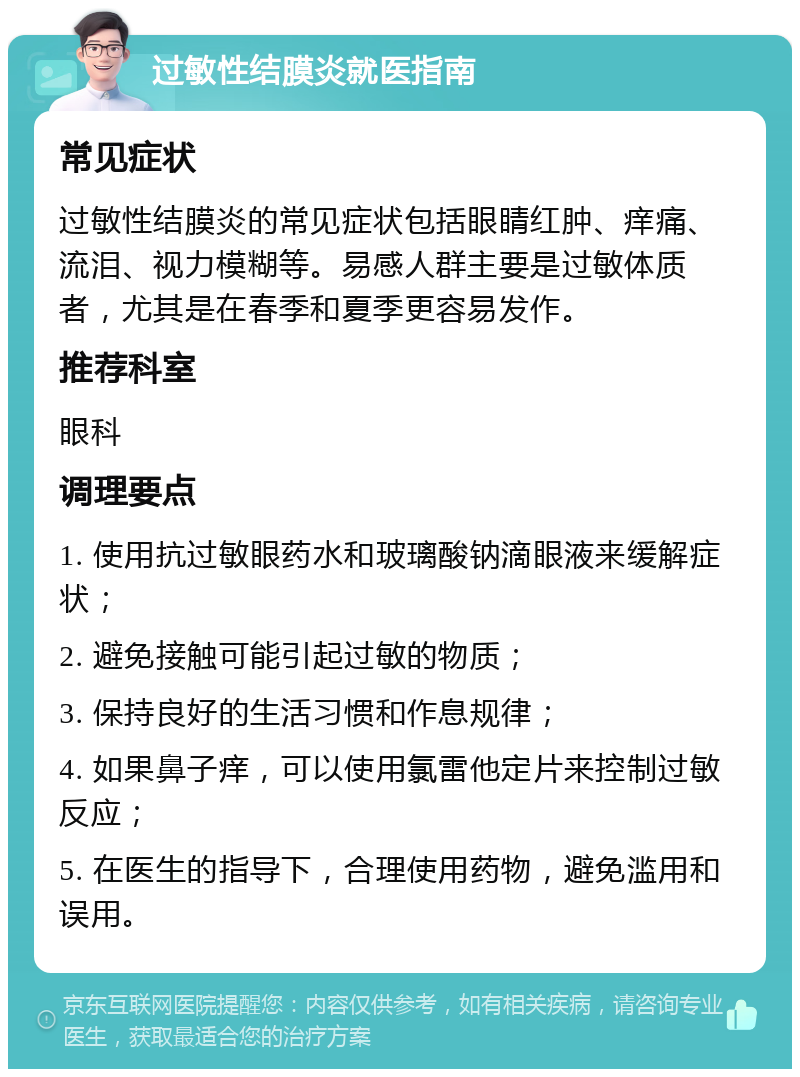 过敏性结膜炎就医指南 常见症状 过敏性结膜炎的常见症状包括眼睛红肿、痒痛、流泪、视力模糊等。易感人群主要是过敏体质者，尤其是在春季和夏季更容易发作。 推荐科室 眼科 调理要点 1. 使用抗过敏眼药水和玻璃酸钠滴眼液来缓解症状； 2. 避免接触可能引起过敏的物质； 3. 保持良好的生活习惯和作息规律； 4. 如果鼻子痒，可以使用氯雷他定片来控制过敏反应； 5. 在医生的指导下，合理使用药物，避免滥用和误用。