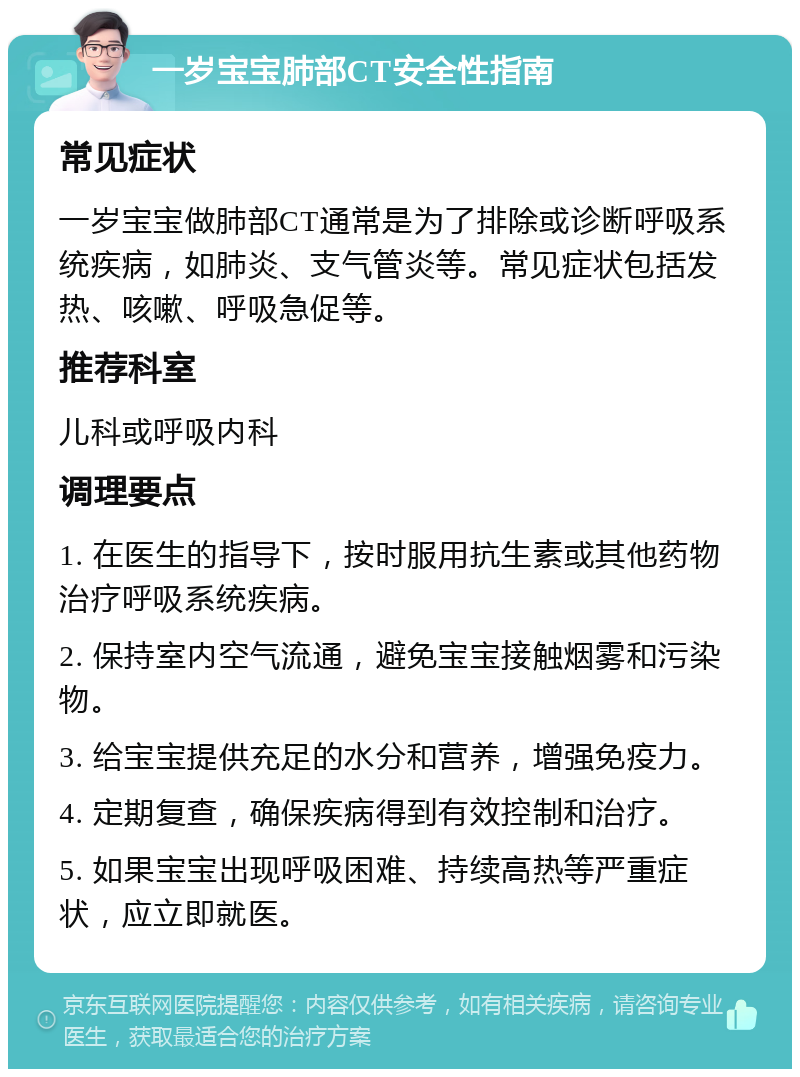 一岁宝宝肺部CT安全性指南 常见症状 一岁宝宝做肺部CT通常是为了排除或诊断呼吸系统疾病，如肺炎、支气管炎等。常见症状包括发热、咳嗽、呼吸急促等。 推荐科室 儿科或呼吸内科 调理要点 1. 在医生的指导下，按时服用抗生素或其他药物治疗呼吸系统疾病。 2. 保持室内空气流通，避免宝宝接触烟雾和污染物。 3. 给宝宝提供充足的水分和营养，增强免疫力。 4. 定期复查，确保疾病得到有效控制和治疗。 5. 如果宝宝出现呼吸困难、持续高热等严重症状，应立即就医。