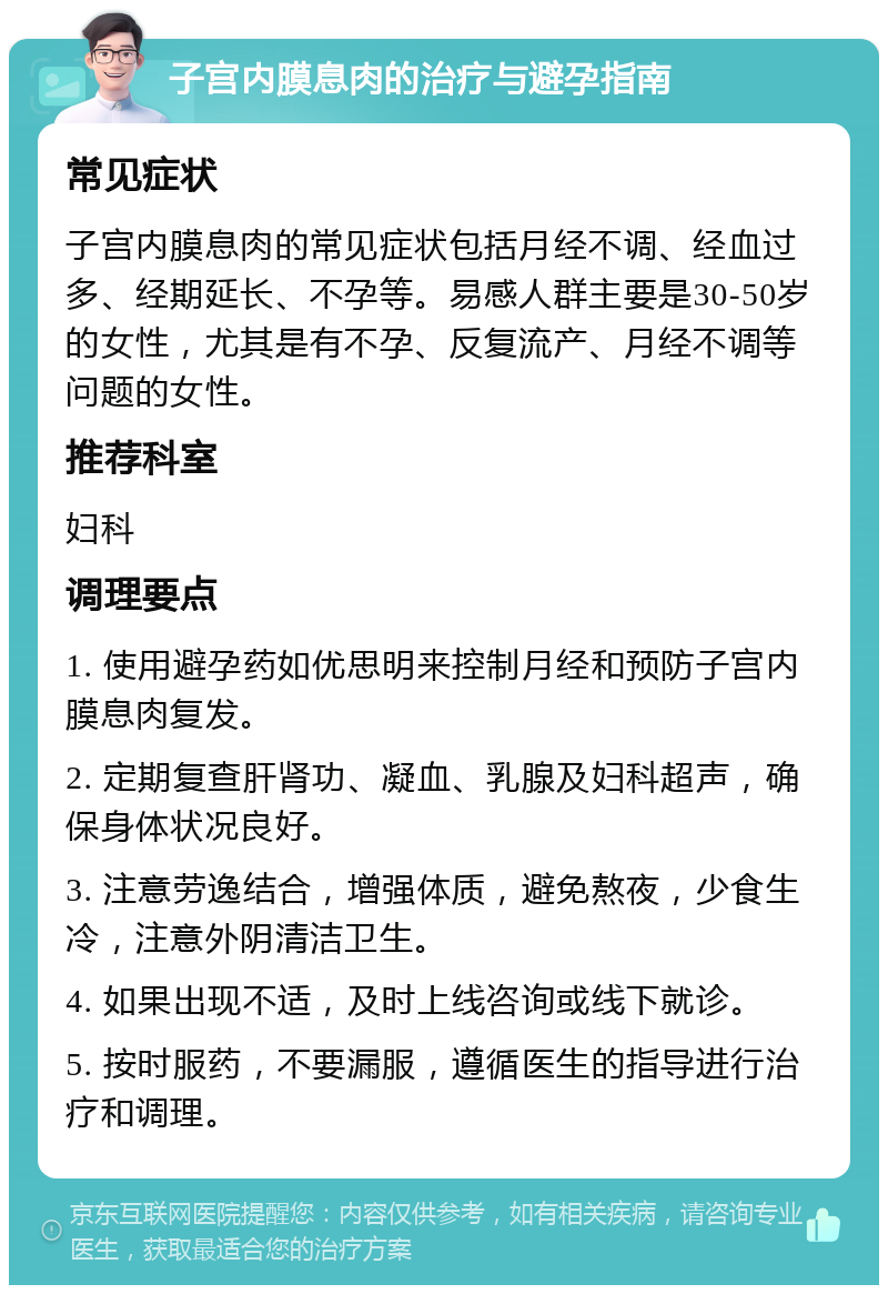 子宫内膜息肉的治疗与避孕指南 常见症状 子宫内膜息肉的常见症状包括月经不调、经血过多、经期延长、不孕等。易感人群主要是30-50岁的女性，尤其是有不孕、反复流产、月经不调等问题的女性。 推荐科室 妇科 调理要点 1. 使用避孕药如优思明来控制月经和预防子宫内膜息肉复发。 2. 定期复查肝肾功、凝血、乳腺及妇科超声，确保身体状况良好。 3. 注意劳逸结合，增强体质，避免熬夜，少食生冷，注意外阴清洁卫生。 4. 如果出现不适，及时上线咨询或线下就诊。 5. 按时服药，不要漏服，遵循医生的指导进行治疗和调理。