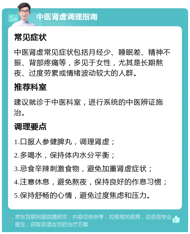 中医肾虚调理指南 常见症状 中医肾虚常见症状包括月经少、睡眠差、精神不振、背部疼痛等，多见于女性，尤其是长期熬夜、过度劳累或情绪波动较大的人群。 推荐科室 建议就诊于中医科室，进行系统的中医辨证施治。 调理要点 1.口服人参健脾丸，调理肾虚； 2.多喝水，保持体内水分平衡； 3.忌食辛辣刺激食物，避免加重肾虚症状； 4.注意休息，避免熬夜，保持良好的作息习惯； 5.保持舒畅的心情，避免过度焦虑和压力。