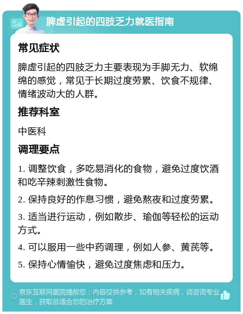 脾虚引起的四肢乏力就医指南 常见症状 脾虚引起的四肢乏力主要表现为手脚无力、软绵绵的感觉，常见于长期过度劳累、饮食不规律、情绪波动大的人群。 推荐科室 中医科 调理要点 1. 调整饮食，多吃易消化的食物，避免过度饮酒和吃辛辣刺激性食物。 2. 保持良好的作息习惯，避免熬夜和过度劳累。 3. 适当进行运动，例如散步、瑜伽等轻松的运动方式。 4. 可以服用一些中药调理，例如人参、黄芪等。 5. 保持心情愉快，避免过度焦虑和压力。