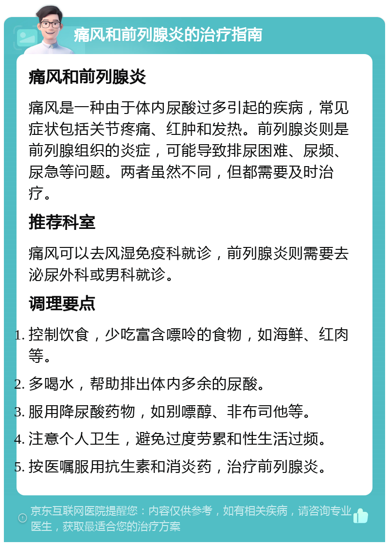 痛风和前列腺炎的治疗指南 痛风和前列腺炎 痛风是一种由于体内尿酸过多引起的疾病，常见症状包括关节疼痛、红肿和发热。前列腺炎则是前列腺组织的炎症，可能导致排尿困难、尿频、尿急等问题。两者虽然不同，但都需要及时治疗。 推荐科室 痛风可以去风湿免疫科就诊，前列腺炎则需要去泌尿外科或男科就诊。 调理要点 控制饮食，少吃富含嘌呤的食物，如海鲜、红肉等。 多喝水，帮助排出体内多余的尿酸。 服用降尿酸药物，如别嘌醇、非布司他等。 注意个人卫生，避免过度劳累和性生活过频。 按医嘱服用抗生素和消炎药，治疗前列腺炎。