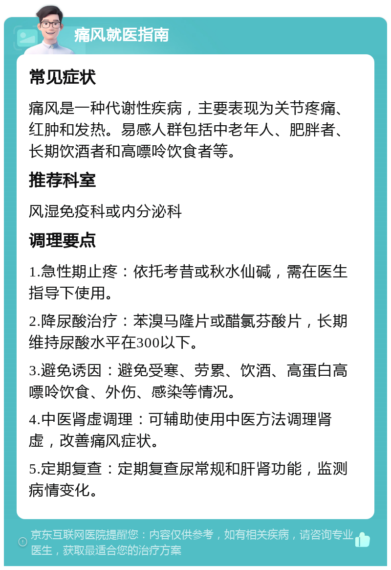 痛风就医指南 常见症状 痛风是一种代谢性疾病，主要表现为关节疼痛、红肿和发热。易感人群包括中老年人、肥胖者、长期饮酒者和高嘌呤饮食者等。 推荐科室 风湿免疫科或内分泌科 调理要点 1.急性期止疼：依托考昔或秋水仙碱，需在医生指导下使用。 2.降尿酸治疗：苯溴马隆片或醋氯芬酸片，长期维持尿酸水平在300以下。 3.避免诱因：避免受寒、劳累、饮酒、高蛋白高嘌呤饮食、外伤、感染等情况。 4.中医肾虚调理：可辅助使用中医方法调理肾虚，改善痛风症状。 5.定期复查：定期复查尿常规和肝肾功能，监测病情变化。