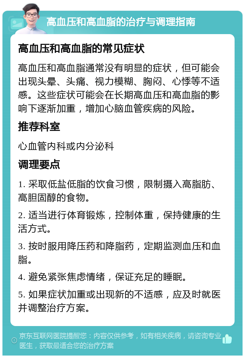 高血压和高血脂的治疗与调理指南 高血压和高血脂的常见症状 高血压和高血脂通常没有明显的症状，但可能会出现头晕、头痛、视力模糊、胸闷、心悸等不适感。这些症状可能会在长期高血压和高血脂的影响下逐渐加重，增加心脑血管疾病的风险。 推荐科室 心血管内科或内分泌科 调理要点 1. 采取低盐低脂的饮食习惯，限制摄入高脂肪、高胆固醇的食物。 2. 适当进行体育锻炼，控制体重，保持健康的生活方式。 3. 按时服用降压药和降脂药，定期监测血压和血脂。 4. 避免紧张焦虑情绪，保证充足的睡眠。 5. 如果症状加重或出现新的不适感，应及时就医并调整治疗方案。