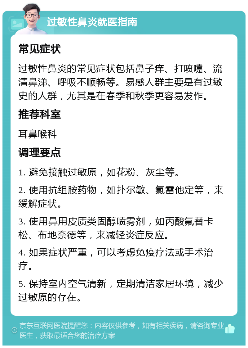 过敏性鼻炎就医指南 常见症状 过敏性鼻炎的常见症状包括鼻子痒、打喷嚏、流清鼻涕、呼吸不顺畅等。易感人群主要是有过敏史的人群，尤其是在春季和秋季更容易发作。 推荐科室 耳鼻喉科 调理要点 1. 避免接触过敏原，如花粉、灰尘等。 2. 使用抗组胺药物，如扑尔敏、氯雷他定等，来缓解症状。 3. 使用鼻用皮质类固醇喷雾剂，如丙酸氟替卡松、布地奈德等，来减轻炎症反应。 4. 如果症状严重，可以考虑免疫疗法或手术治疗。 5. 保持室内空气清新，定期清洁家居环境，减少过敏原的存在。