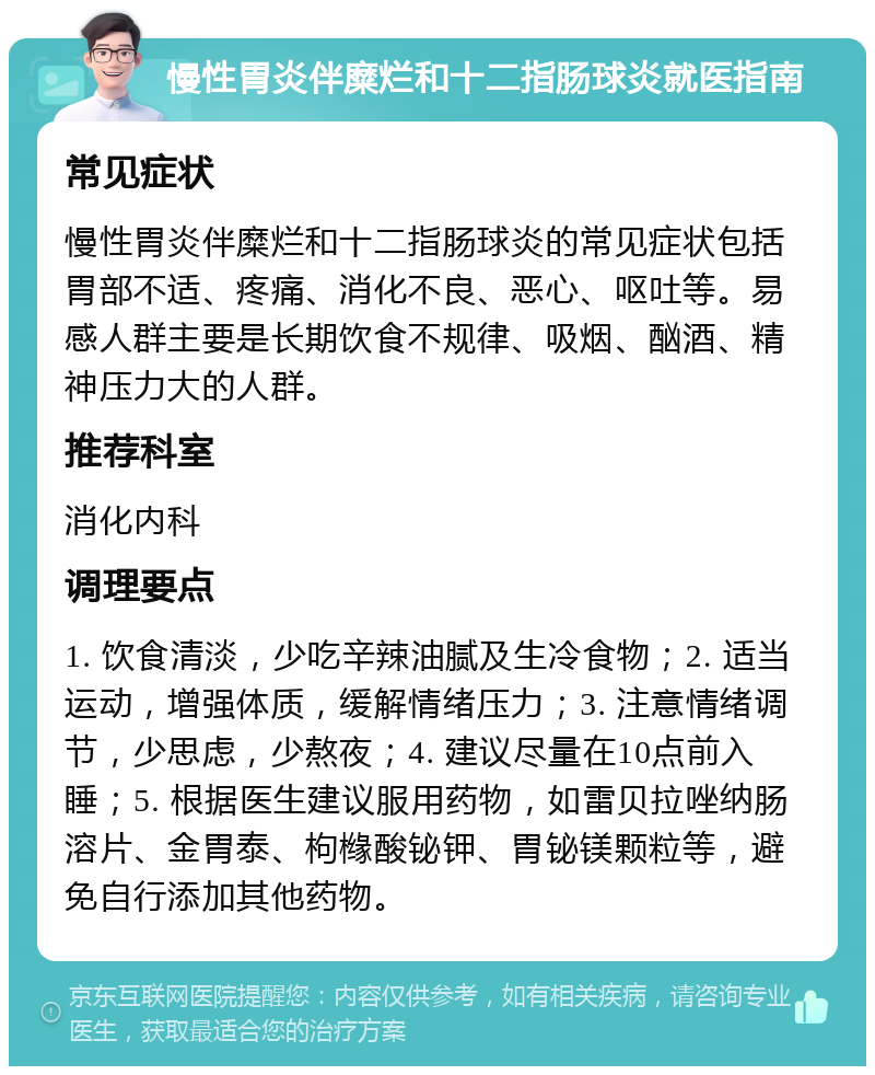 慢性胃炎伴糜烂和十二指肠球炎就医指南 常见症状 慢性胃炎伴糜烂和十二指肠球炎的常见症状包括胃部不适、疼痛、消化不良、恶心、呕吐等。易感人群主要是长期饮食不规律、吸烟、酗酒、精神压力大的人群。 推荐科室 消化内科 调理要点 1. 饮食清淡，少吃辛辣油腻及生冷食物；2. 适当运动，增强体质，缓解情绪压力；3. 注意情绪调节，少思虑，少熬夜；4. 建议尽量在10点前入睡；5. 根据医生建议服用药物，如雷贝拉唑纳肠溶片、金胃泰、枸橼酸铋钾、胃铋镁颗粒等，避免自行添加其他药物。