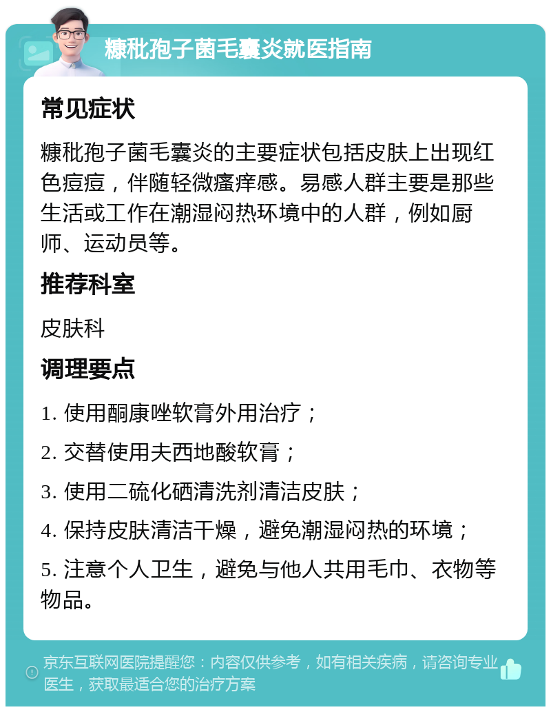 糠秕孢子菌毛囊炎就医指南 常见症状 糠秕孢子菌毛囊炎的主要症状包括皮肤上出现红色痘痘，伴随轻微瘙痒感。易感人群主要是那些生活或工作在潮湿闷热环境中的人群，例如厨师、运动员等。 推荐科室 皮肤科 调理要点 1. 使用酮康唑软膏外用治疗； 2. 交替使用夫西地酸软膏； 3. 使用二硫化硒清洗剂清洁皮肤； 4. 保持皮肤清洁干燥，避免潮湿闷热的环境； 5. 注意个人卫生，避免与他人共用毛巾、衣物等物品。