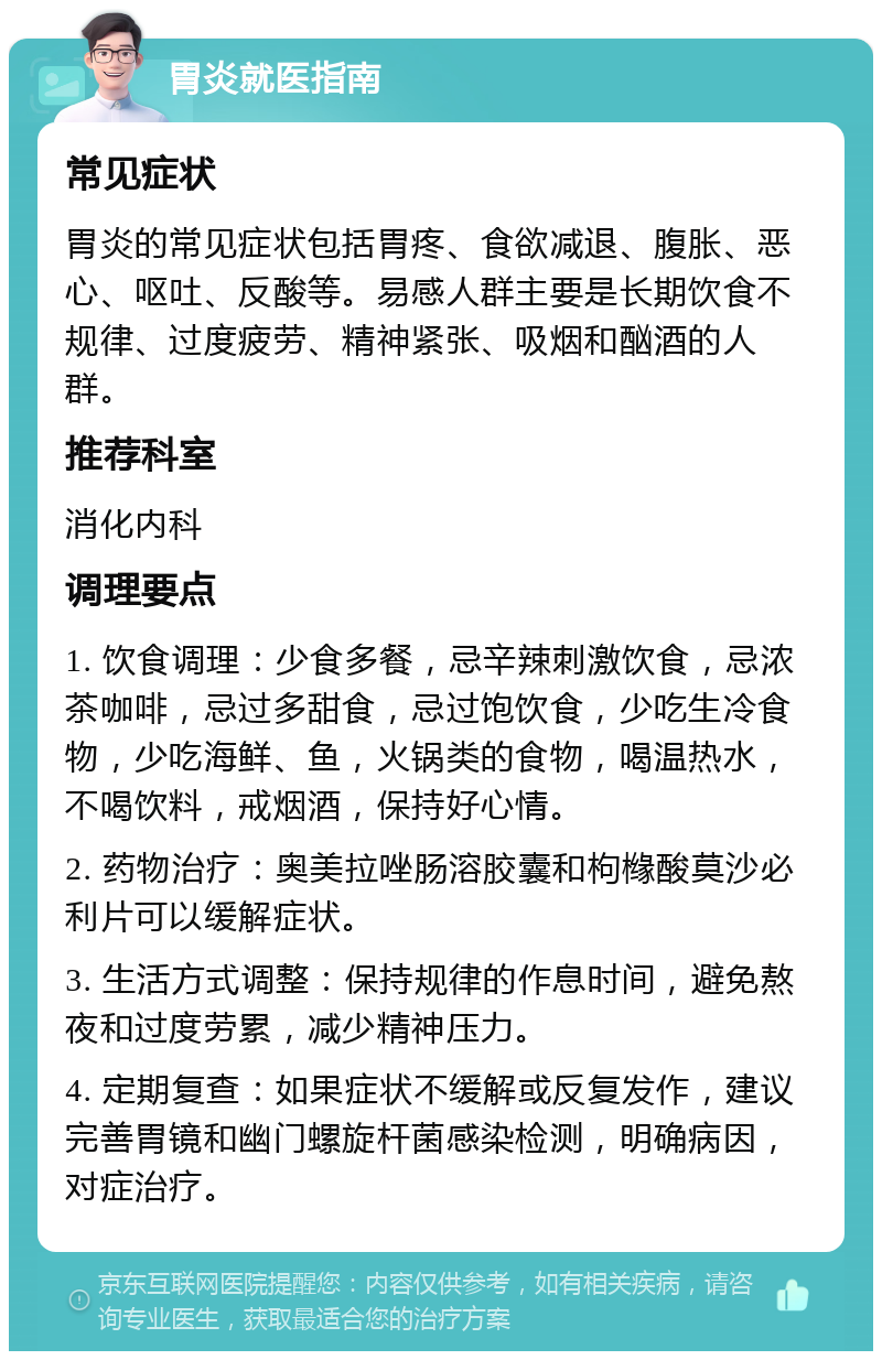 胃炎就医指南 常见症状 胃炎的常见症状包括胃疼、食欲减退、腹胀、恶心、呕吐、反酸等。易感人群主要是长期饮食不规律、过度疲劳、精神紧张、吸烟和酗酒的人群。 推荐科室 消化内科 调理要点 1. 饮食调理：少食多餐，忌辛辣刺激饮食，忌浓茶咖啡，忌过多甜食，忌过饱饮食，少吃生冷食物，少吃海鲜、鱼，火锅类的食物，喝温热水，不喝饮料，戒烟酒，保持好心情。 2. 药物治疗：奥美拉唑肠溶胶囊和枸橼酸莫沙必利片可以缓解症状。 3. 生活方式调整：保持规律的作息时间，避免熬夜和过度劳累，减少精神压力。 4. 定期复查：如果症状不缓解或反复发作，建议完善胃镜和幽门螺旋杆菌感染检测，明确病因，对症治疗。