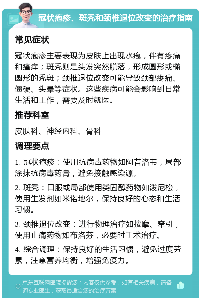 冠状疱疹、斑秃和颈椎退位改变的治疗指南 常见症状 冠状疱疹主要表现为皮肤上出现水疱，伴有疼痛和瘙痒；斑秃则是头发突然脱落，形成圆形或椭圆形的秃斑；颈椎退位改变可能导致颈部疼痛、僵硬、头晕等症状。这些疾病可能会影响到日常生活和工作，需要及时就医。 推荐科室 皮肤科、神经内科、骨科 调理要点 1. 冠状疱疹：使用抗病毒药物如阿昔洛韦，局部涂抹抗病毒药膏，避免接触感染源。 2. 斑秃：口服或局部使用类固醇药物如泼尼松，使用生发剂如米诺地尔，保持良好的心态和生活习惯。 3. 颈椎退位改变：进行物理治疗如按摩、牵引，使用止痛药物如布洛芬，必要时手术治疗。 4. 综合调理：保持良好的生活习惯，避免过度劳累，注意营养均衡，增强免疫力。