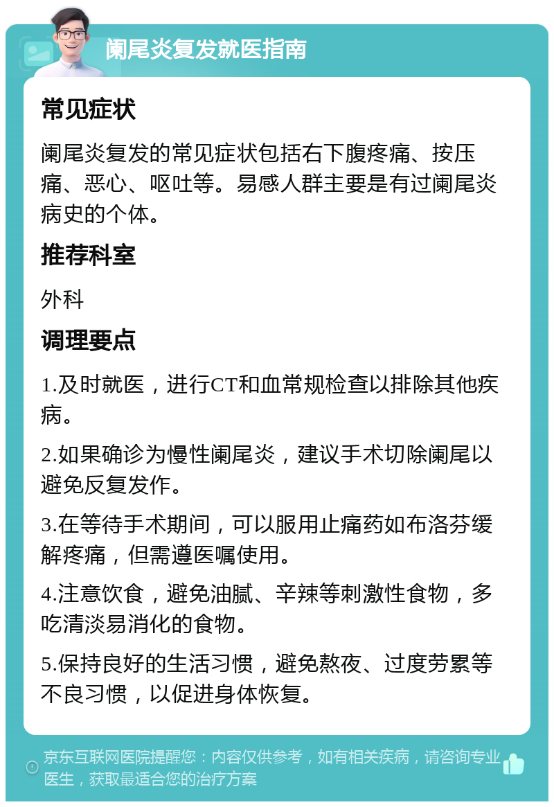 阑尾炎复发就医指南 常见症状 阑尾炎复发的常见症状包括右下腹疼痛、按压痛、恶心、呕吐等。易感人群主要是有过阑尾炎病史的个体。 推荐科室 外科 调理要点 1.及时就医，进行CT和血常规检查以排除其他疾病。 2.如果确诊为慢性阑尾炎，建议手术切除阑尾以避免反复发作。 3.在等待手术期间，可以服用止痛药如布洛芬缓解疼痛，但需遵医嘱使用。 4.注意饮食，避免油腻、辛辣等刺激性食物，多吃清淡易消化的食物。 5.保持良好的生活习惯，避免熬夜、过度劳累等不良习惯，以促进身体恢复。