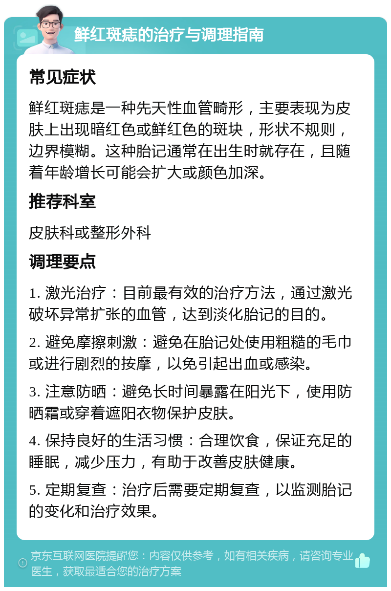 鲜红斑痣的治疗与调理指南 常见症状 鲜红斑痣是一种先天性血管畸形，主要表现为皮肤上出现暗红色或鲜红色的斑块，形状不规则，边界模糊。这种胎记通常在出生时就存在，且随着年龄增长可能会扩大或颜色加深。 推荐科室 皮肤科或整形外科 调理要点 1. 激光治疗：目前最有效的治疗方法，通过激光破坏异常扩张的血管，达到淡化胎记的目的。 2. 避免摩擦刺激：避免在胎记处使用粗糙的毛巾或进行剧烈的按摩，以免引起出血或感染。 3. 注意防晒：避免长时间暴露在阳光下，使用防晒霜或穿着遮阳衣物保护皮肤。 4. 保持良好的生活习惯：合理饮食，保证充足的睡眠，减少压力，有助于改善皮肤健康。 5. 定期复查：治疗后需要定期复查，以监测胎记的变化和治疗效果。