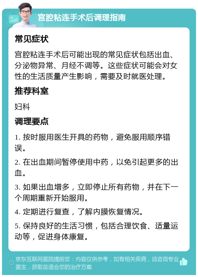 宫腔粘连手术后调理指南 常见症状 宫腔粘连手术后可能出现的常见症状包括出血、分泌物异常、月经不调等。这些症状可能会对女性的生活质量产生影响，需要及时就医处理。 推荐科室 妇科 调理要点 1. 按时服用医生开具的药物，避免服用顺序错误。 2. 在出血期间暂停使用中药，以免引起更多的出血。 3. 如果出血增多，立即停止所有药物，并在下一个周期重新开始服用。 4. 定期进行复查，了解内膜恢复情况。 5. 保持良好的生活习惯，包括合理饮食、适量运动等，促进身体康复。