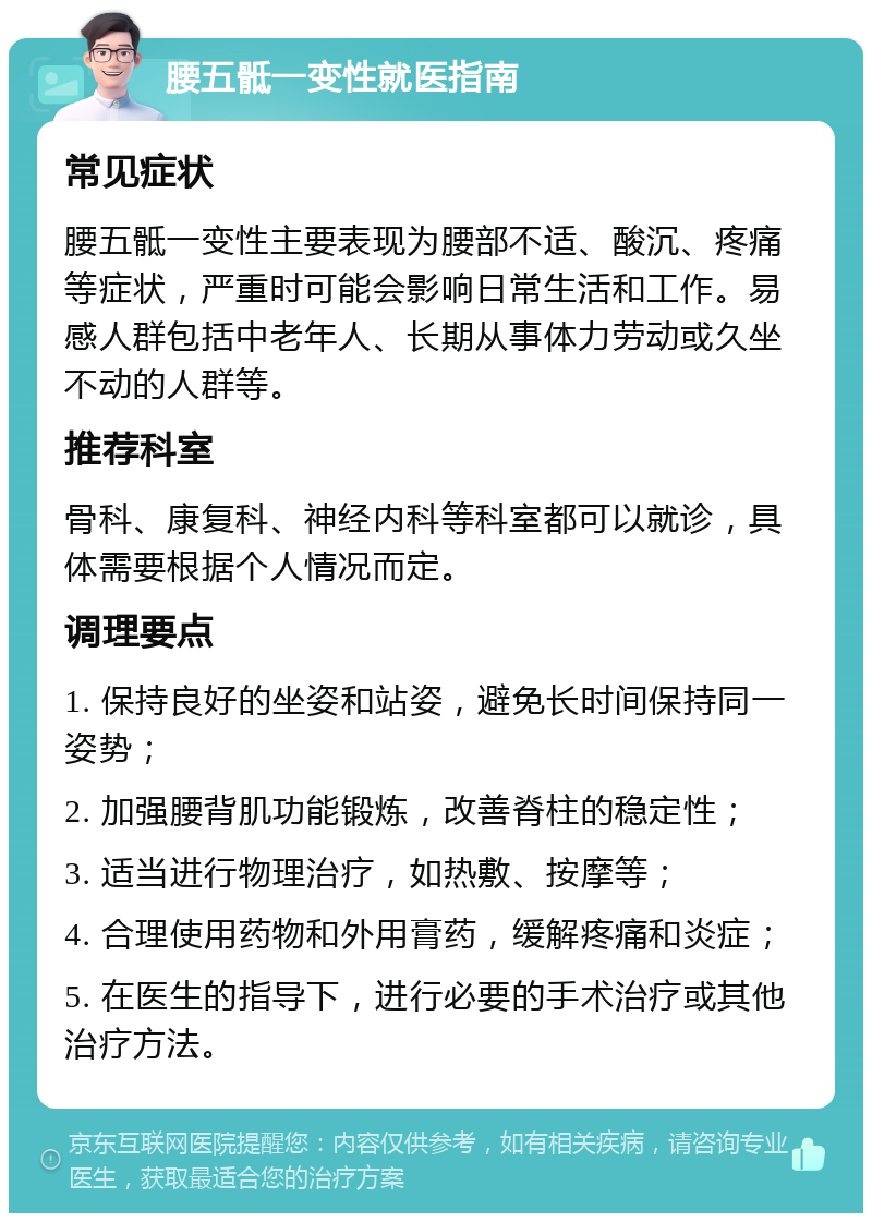 腰五骶一变性就医指南 常见症状 腰五骶一变性主要表现为腰部不适、酸沉、疼痛等症状，严重时可能会影响日常生活和工作。易感人群包括中老年人、长期从事体力劳动或久坐不动的人群等。 推荐科室 骨科、康复科、神经内科等科室都可以就诊，具体需要根据个人情况而定。 调理要点 1. 保持良好的坐姿和站姿，避免长时间保持同一姿势； 2. 加强腰背肌功能锻炼，改善脊柱的稳定性； 3. 适当进行物理治疗，如热敷、按摩等； 4. 合理使用药物和外用膏药，缓解疼痛和炎症； 5. 在医生的指导下，进行必要的手术治疗或其他治疗方法。