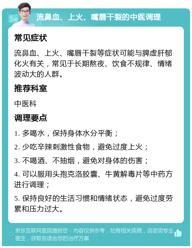 流鼻血、上火、嘴唇干裂的中医调理 常见症状 流鼻血、上火、嘴唇干裂等症状可能与脾虚肝郁化火有关，常见于长期熬夜、饮食不规律、情绪波动大的人群。 推荐科室 中医科 调理要点 1. 多喝水，保持身体水分平衡； 2. 少吃辛辣刺激性食物，避免过度上火； 3. 不喝酒、不抽烟，避免对身体的伤害； 4. 可以服用头孢克洛胶囊、牛黄解毒片等中药方进行调理； 5. 保持良好的生活习惯和情绪状态，避免过度劳累和压力过大。