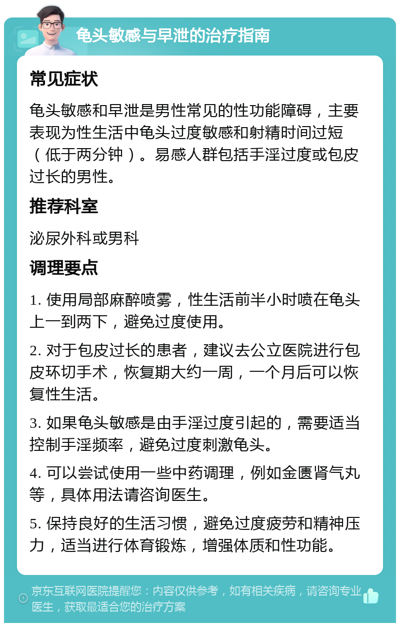 龟头敏感与早泄的治疗指南 常见症状 龟头敏感和早泄是男性常见的性功能障碍，主要表现为性生活中龟头过度敏感和射精时间过短（低于两分钟）。易感人群包括手淫过度或包皮过长的男性。 推荐科室 泌尿外科或男科 调理要点 1. 使用局部麻醉喷雾，性生活前半小时喷在龟头上一到两下，避免过度使用。 2. 对于包皮过长的患者，建议去公立医院进行包皮环切手术，恢复期大约一周，一个月后可以恢复性生活。 3. 如果龟头敏感是由手淫过度引起的，需要适当控制手淫频率，避免过度刺激龟头。 4. 可以尝试使用一些中药调理，例如金匮肾气丸等，具体用法请咨询医生。 5. 保持良好的生活习惯，避免过度疲劳和精神压力，适当进行体育锻炼，增强体质和性功能。