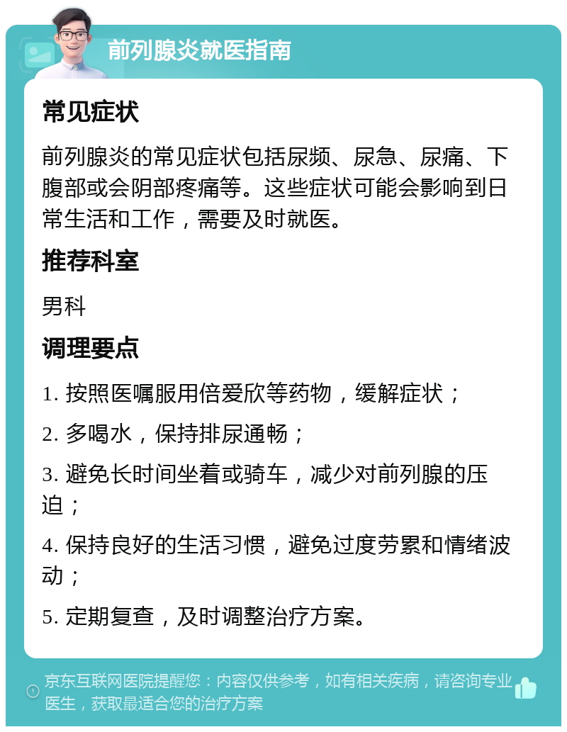 前列腺炎就医指南 常见症状 前列腺炎的常见症状包括尿频、尿急、尿痛、下腹部或会阴部疼痛等。这些症状可能会影响到日常生活和工作，需要及时就医。 推荐科室 男科 调理要点 1. 按照医嘱服用倍爱欣等药物，缓解症状； 2. 多喝水，保持排尿通畅； 3. 避免长时间坐着或骑车，减少对前列腺的压迫； 4. 保持良好的生活习惯，避免过度劳累和情绪波动； 5. 定期复查，及时调整治疗方案。