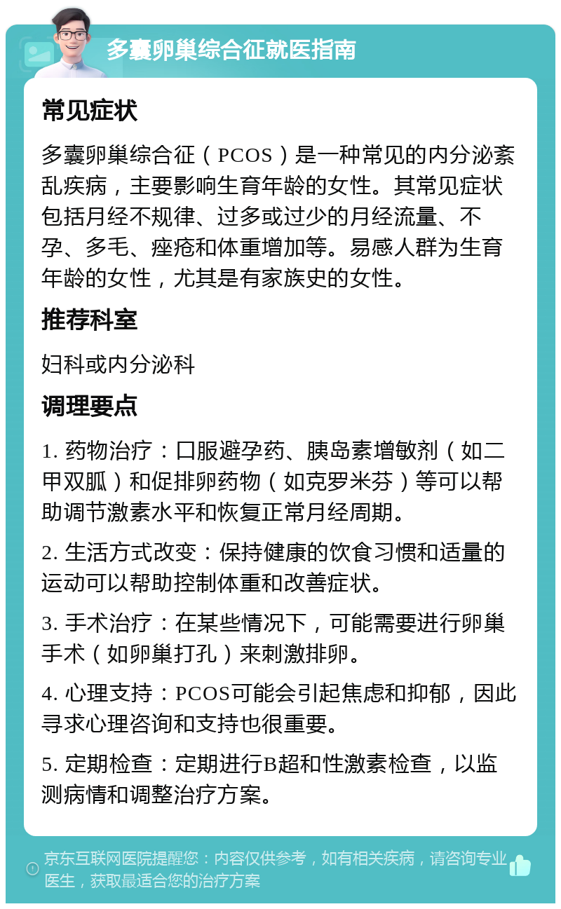 多囊卵巢综合征就医指南 常见症状 多囊卵巢综合征（PCOS）是一种常见的内分泌紊乱疾病，主要影响生育年龄的女性。其常见症状包括月经不规律、过多或过少的月经流量、不孕、多毛、痤疮和体重增加等。易感人群为生育年龄的女性，尤其是有家族史的女性。 推荐科室 妇科或内分泌科 调理要点 1. 药物治疗：口服避孕药、胰岛素增敏剂（如二甲双胍）和促排卵药物（如克罗米芬）等可以帮助调节激素水平和恢复正常月经周期。 2. 生活方式改变：保持健康的饮食习惯和适量的运动可以帮助控制体重和改善症状。 3. 手术治疗：在某些情况下，可能需要进行卵巢手术（如卵巢打孔）来刺激排卵。 4. 心理支持：PCOS可能会引起焦虑和抑郁，因此寻求心理咨询和支持也很重要。 5. 定期检查：定期进行B超和性激素检查，以监测病情和调整治疗方案。