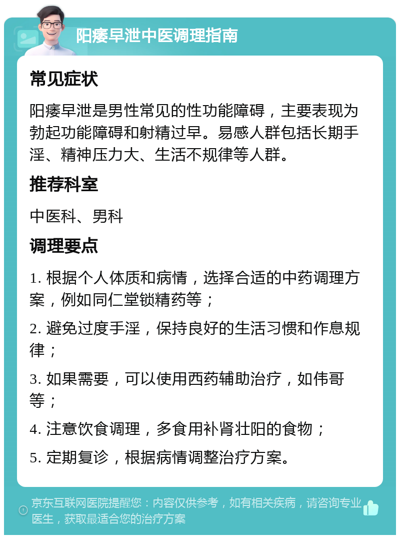 阳痿早泄中医调理指南 常见症状 阳痿早泄是男性常见的性功能障碍，主要表现为勃起功能障碍和射精过早。易感人群包括长期手淫、精神压力大、生活不规律等人群。 推荐科室 中医科、男科 调理要点 1. 根据个人体质和病情，选择合适的中药调理方案，例如同仁堂锁精药等； 2. 避免过度手淫，保持良好的生活习惯和作息规律； 3. 如果需要，可以使用西药辅助治疗，如伟哥等； 4. 注意饮食调理，多食用补肾壮阳的食物； 5. 定期复诊，根据病情调整治疗方案。