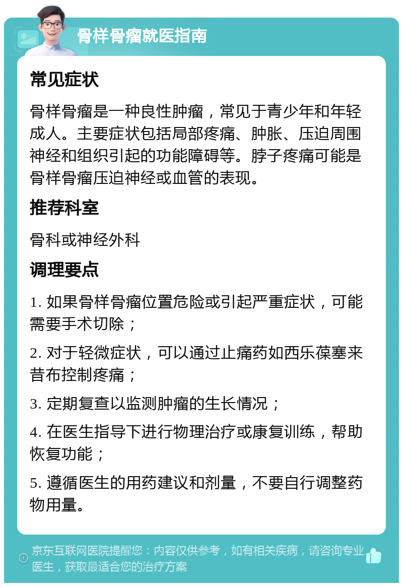 骨样骨瘤就医指南 常见症状 骨样骨瘤是一种良性肿瘤，常见于青少年和年轻成人。主要症状包括局部疼痛、肿胀、压迫周围神经和组织引起的功能障碍等。脖子疼痛可能是骨样骨瘤压迫神经或血管的表现。 推荐科室 骨科或神经外科 调理要点 1. 如果骨样骨瘤位置危险或引起严重症状，可能需要手术切除； 2. 对于轻微症状，可以通过止痛药如西乐葆塞来昔布控制疼痛； 3. 定期复查以监测肿瘤的生长情况； 4. 在医生指导下进行物理治疗或康复训练，帮助恢复功能； 5. 遵循医生的用药建议和剂量，不要自行调整药物用量。