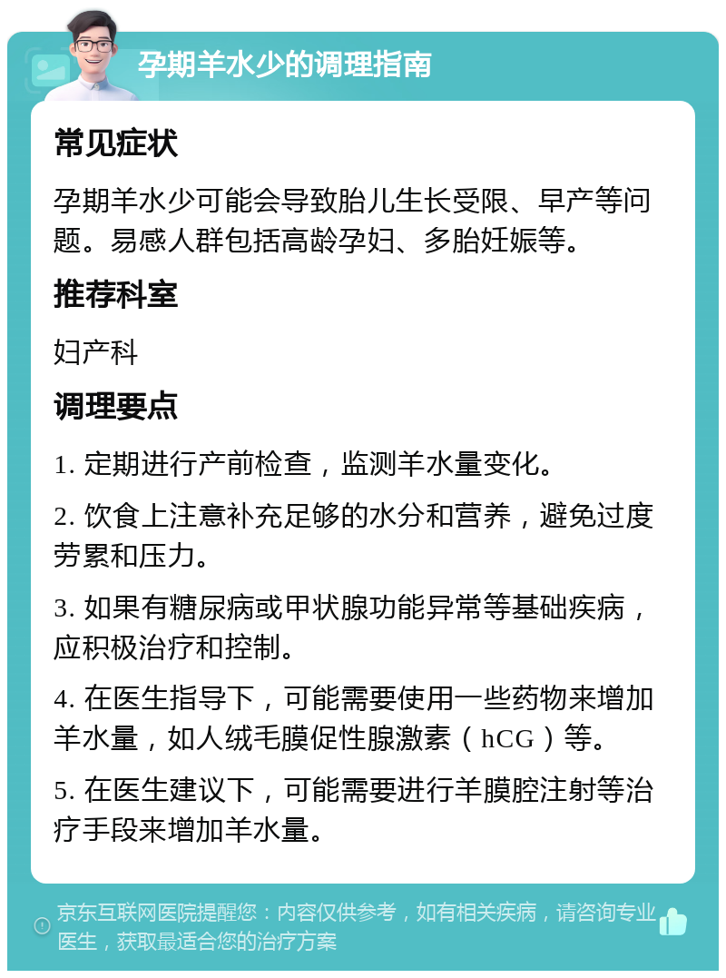 孕期羊水少的调理指南 常见症状 孕期羊水少可能会导致胎儿生长受限、早产等问题。易感人群包括高龄孕妇、多胎妊娠等。 推荐科室 妇产科 调理要点 1. 定期进行产前检查，监测羊水量变化。 2. 饮食上注意补充足够的水分和营养，避免过度劳累和压力。 3. 如果有糖尿病或甲状腺功能异常等基础疾病，应积极治疗和控制。 4. 在医生指导下，可能需要使用一些药物来增加羊水量，如人绒毛膜促性腺激素（hCG）等。 5. 在医生建议下，可能需要进行羊膜腔注射等治疗手段来增加羊水量。