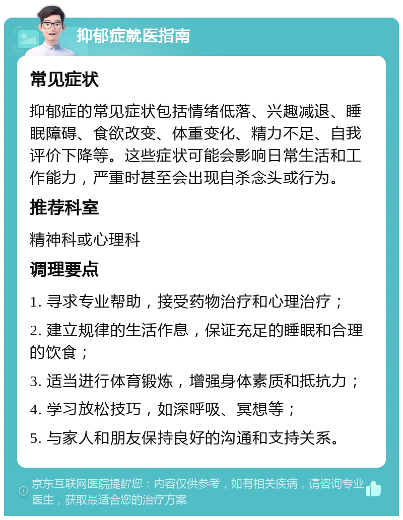 抑郁症就医指南 常见症状 抑郁症的常见症状包括情绪低落、兴趣减退、睡眠障碍、食欲改变、体重变化、精力不足、自我评价下降等。这些症状可能会影响日常生活和工作能力，严重时甚至会出现自杀念头或行为。 推荐科室 精神科或心理科 调理要点 1. 寻求专业帮助，接受药物治疗和心理治疗； 2. 建立规律的生活作息，保证充足的睡眠和合理的饮食； 3. 适当进行体育锻炼，增强身体素质和抵抗力； 4. 学习放松技巧，如深呼吸、冥想等； 5. 与家人和朋友保持良好的沟通和支持关系。