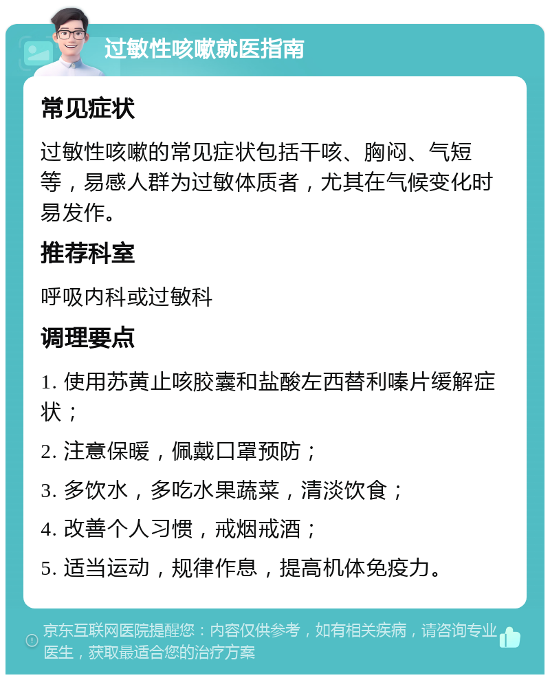 过敏性咳嗽就医指南 常见症状 过敏性咳嗽的常见症状包括干咳、胸闷、气短等，易感人群为过敏体质者，尤其在气候变化时易发作。 推荐科室 呼吸内科或过敏科 调理要点 1. 使用苏黄止咳胶囊和盐酸左西替利嗪片缓解症状； 2. 注意保暖，佩戴口罩预防； 3. 多饮水，多吃水果蔬菜，清淡饮食； 4. 改善个人习惯，戒烟戒酒； 5. 适当运动，规律作息，提高机体免疫力。