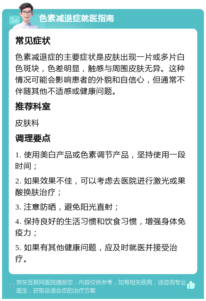 色素减退症就医指南 常见症状 色素减退症的主要症状是皮肤出现一片或多片白色斑块，色差明显，触感与周围皮肤无异。这种情况可能会影响患者的外貌和自信心，但通常不伴随其他不适感或健康问题。 推荐科室 皮肤科 调理要点 1. 使用美白产品或色素调节产品，坚持使用一段时间； 2. 如果效果不佳，可以考虑去医院进行激光或果酸换肤治疗； 3. 注意防晒，避免阳光直射； 4. 保持良好的生活习惯和饮食习惯，增强身体免疫力； 5. 如果有其他健康问题，应及时就医并接受治疗。