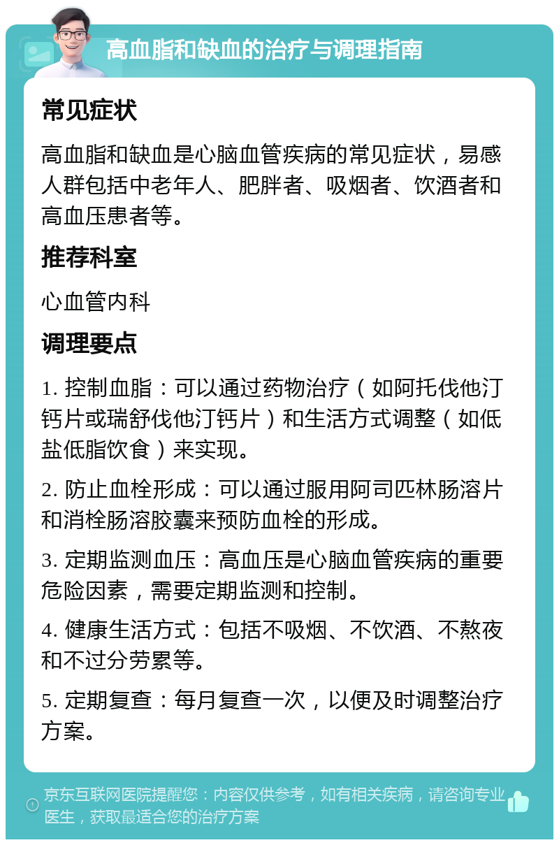 高血脂和缺血的治疗与调理指南 常见症状 高血脂和缺血是心脑血管疾病的常见症状，易感人群包括中老年人、肥胖者、吸烟者、饮酒者和高血压患者等。 推荐科室 心血管内科 调理要点 1. 控制血脂：可以通过药物治疗（如阿托伐他汀钙片或瑞舒伐他汀钙片）和生活方式调整（如低盐低脂饮食）来实现。 2. 防止血栓形成：可以通过服用阿司匹林肠溶片和消栓肠溶胶囊来预防血栓的形成。 3. 定期监测血压：高血压是心脑血管疾病的重要危险因素，需要定期监测和控制。 4. 健康生活方式：包括不吸烟、不饮酒、不熬夜和不过分劳累等。 5. 定期复查：每月复查一次，以便及时调整治疗方案。