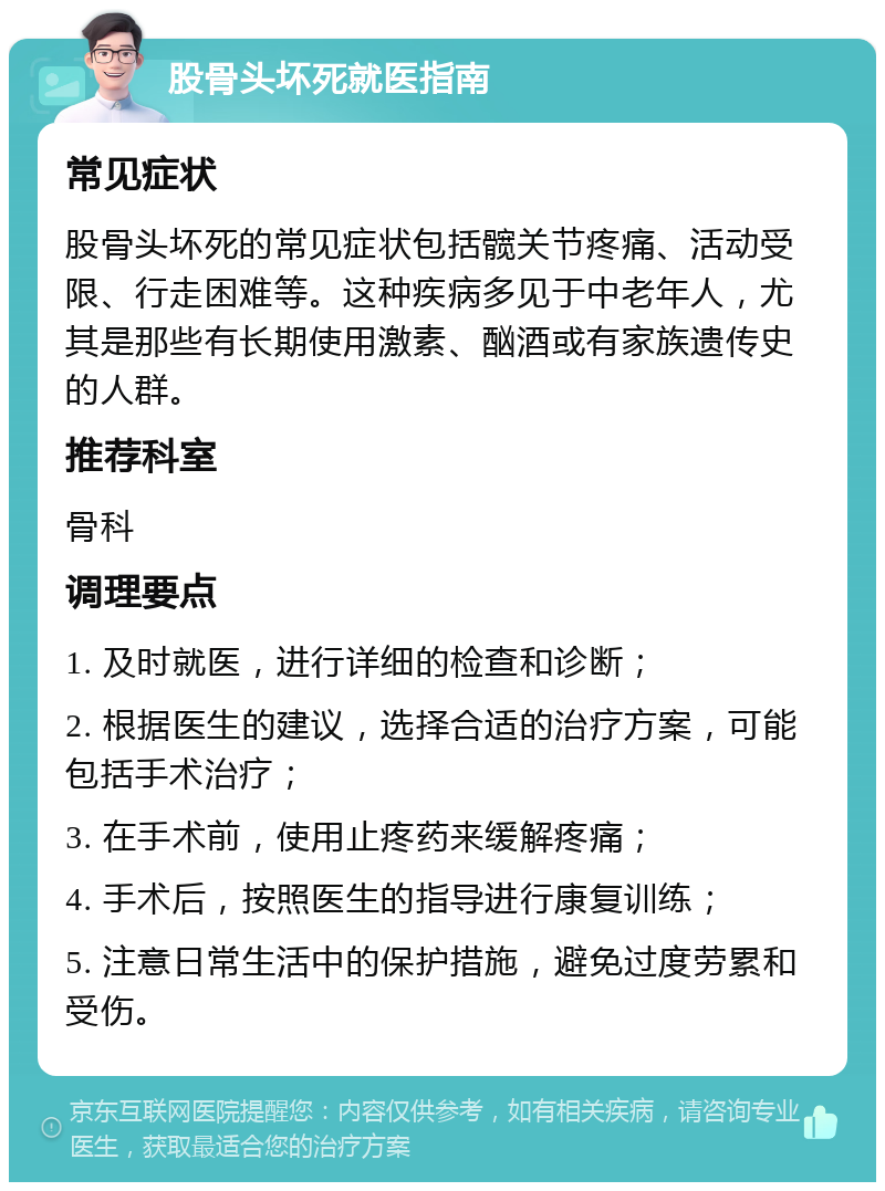 股骨头坏死就医指南 常见症状 股骨头坏死的常见症状包括髋关节疼痛、活动受限、行走困难等。这种疾病多见于中老年人，尤其是那些有长期使用激素、酗酒或有家族遗传史的人群。 推荐科室 骨科 调理要点 1. 及时就医，进行详细的检查和诊断； 2. 根据医生的建议，选择合适的治疗方案，可能包括手术治疗； 3. 在手术前，使用止疼药来缓解疼痛； 4. 手术后，按照医生的指导进行康复训练； 5. 注意日常生活中的保护措施，避免过度劳累和受伤。